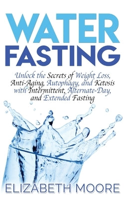 Water Fasting: Unlock the Secrets of Weight Loss, Anti-Aging, Autophagy, and Ketosis with Intermittent, Alternate-Day, and Extended F by Moore, Elizabeth