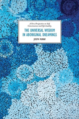 The Universal Wisdom in Aboriginal Dreamings: A New Perspective on Self, Consciousness and Spirituality by Murray, Joseph