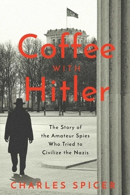 Coffee with Hitler: The Untold Story of the Amateur Spies Who Tried to Civilize the Nazis by Spicer, Charles