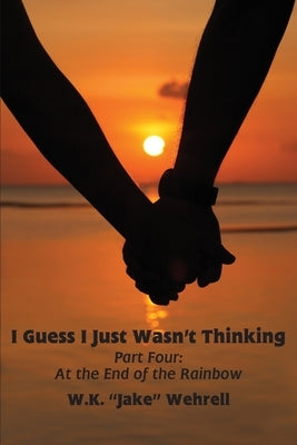 I Guess I Just Wasn't Thinking: Part Four: At the End of the Rainbow by Wehrell, W. K. Jake