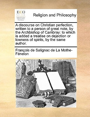 A discourse on Christian perfection, written to a person of great note, by the Archbishop of Cambray: to which is added a treatise on dejection or low by Fénelon, François de Salignac de la Mo