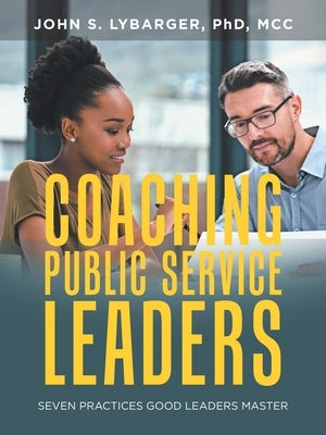 Coaching Public Service Leaders: Seven Practices Good Leaders Master by Lybarger Phd MCC, John S.