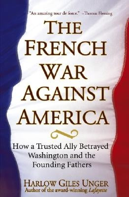 The French War Against America: How a Trusted Ally Betrayed Washington and the Founding Fathers by Unger, Harlow Giles