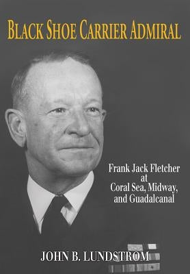 Black Shoe Carrier Admiral: Frank Jack Fletcher at Coral Sea, Midway, and Guadalcanal by John B., Lundstrom