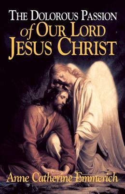 The Dolorous Passion of Our Lord Jesus Christ: From the Visions of Anne Catherine Emmerich by Emmerich, Anne Catherine
