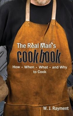 The Real Man's Cookbook: How, When, What and Why to Cook by Rayment, William J.