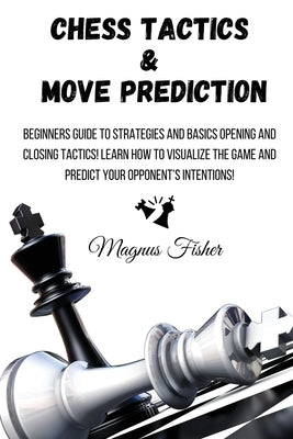 Chess Tactics and Move Prediction: Beginners Guide to Strategies and Basics Opening and Closing Tactics! Learn How to Visualize the Game and Predict Y by Fisher, Magnus