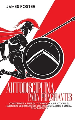 Autodisciplina Para Principiantes: Construye La Fuerza Y Comienza A Practicar El Ejercicio De Motivación, Los Buenos Hábitos Y Logra Tus Objetivos by Foster, James