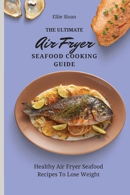 The Ultimate Air Fryer Seafood Cooking Guide: Healthy Air Fryer Seafood Recipes To Lose Weight by Sloan, Ellie