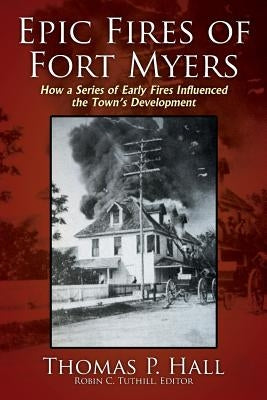 Epic Fires of Fort Myers: How a Series of Early Fires Influenced the Town's Development, Volume I by Hall, Thomas P.