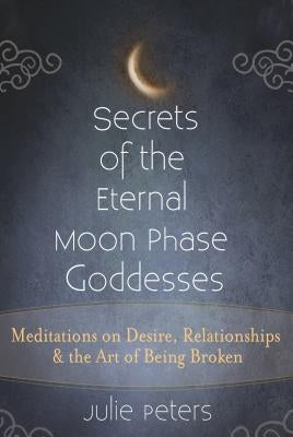 Secrets of the Eternal Moon Phase Goddesses: Meditations on Desire, Relationships and the Art of Being Broken by Peters, Julie