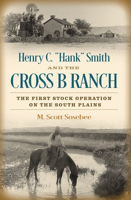 Henry C. "Hank" Smith and the Cross B Ranch: The First Stock Operation on the South Plains by Sosebee, Morgan Scott
