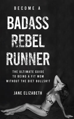 Become a Badass Rebel Runner: The Ultimate Guide to Being a Fit Mom Without the Diet Bullshit by Elizabeth, Jane