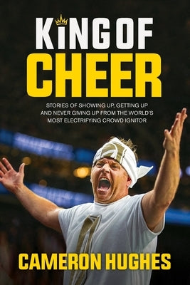King of Cheer: Stories of Showing Up, Getting Up, and Never Giving Up from the World's Most Electrifying Crowd Ignitor by Hughes, Cameron
