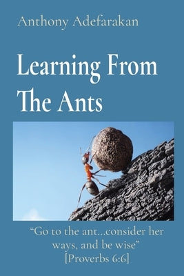Learning From The Ants: "Go to the ant...consider her ways, and be wise" [Proverbs 6:6] by Adefarakan, Anthony
