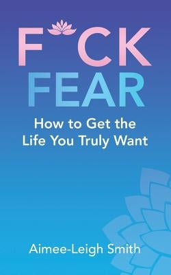 F*Ck Fear: How to Get the Life You Truly Want by Smith, Aimee-Leigh