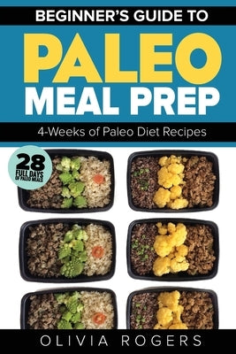 Paleo Meal Prep: Beginners Guide to Meal Prep 4-Weeks of Paleo Diet Recipes (28 Full Days of Paleo Meals) by Rogers, Olivia