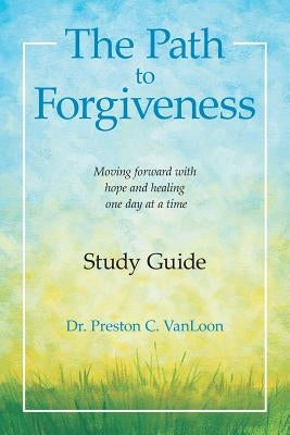 The Path to Forgiveness Study Guide: Moving Forward with Hope and Healing One Day at a Time by Vanloon, Dr Preston C.