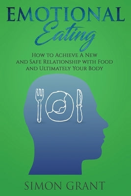 Emotional Eating: How to Achieve A New and Safe Relationship with Food and Ultimately Your Body by Grant, Simon