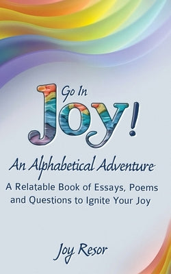 Go In Joy! An Alphabetical Adventure Second Edition: A relatable Book of Essays, Poems and Questions to Ignite Your Joy by Resor, Joy