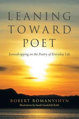 Leaning Toward the Poet: Eavesdropping on the Poetry of Everyday Life by Romanyshyn, Robert