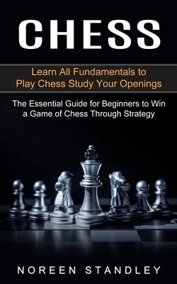 Chess: Learn All Fundamentals to Play Chess Study Your Openings (The Essential Guide for Beginners to Win a Game of Chess Thr by Standley, Noreen