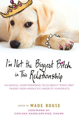 I'm Not the Biggest Bitch in This Relationship: Hilarious, Heartwarming Tales about Man's Best Friend from America's Favorite Humorists by Rouse, Wade