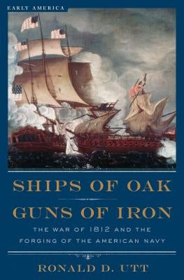 Ships of Oak, Guns of Iron: The War of 1812 and the Forging of the American Navy by Utt, Ronald