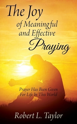 The Joy of Meaningful and Effective Praying: Prayer Has Been Given For Life In This World by Taylor, Robert L.