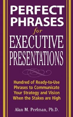 Perfect Phrases for Executive Presentations: Hundreds of Ready-To-Use Phrases to Use to Communicate Your Strategy and Vision When the Stakes Are High by Perlman, Alan M.