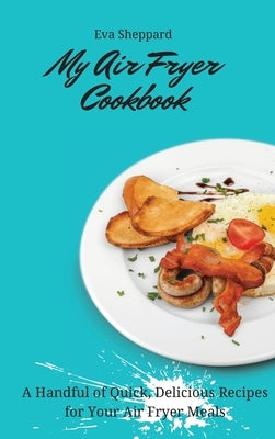 My Air Fryer Cookbook: A Handful of Quick, Delicious Recipes for Your Air Fryer Meals by Sheppard, Eva