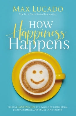 How Happiness Happens: Finding Lasting Joy in a World of Comparison, Disappointment, and Unmet Expectations by Lucado, Max