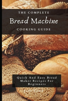 The Complete Bread Machine Cooking Guide: Quick And Easy Bread Maker Recipes For Beginners by Lamb, Jude