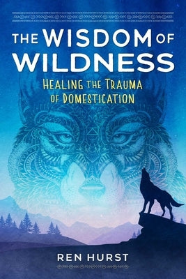 The Wisdom of Wildness: Healing the Trauma of Domestication by Hurst, Ren