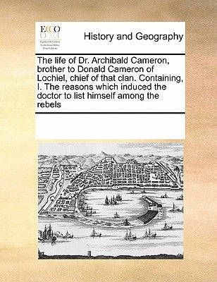 The Life of Dr. Archibald Cameron, Brother to Donald Cameron of Lochiel, Chief of That Clan. Containing, I. the Reasons Which Induced the Doctor to Li by Multiple Contributors