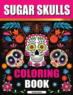 Sugar Skulls Coloring Book: Sugar Skull Adult Coloring Books, Sugar Skull Coloring Pages for Relaxation and Stress Relief by Sealey, Amelia