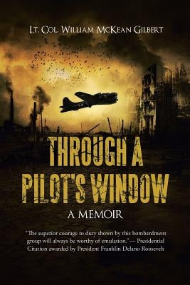 Through a Pilot's Window: Adventures Piloting a B-24 Bomber in the 9th and 344th Bomber Squadron in WWII During the Asian-Pacific, European and by Lt Col William McKean Gilbert