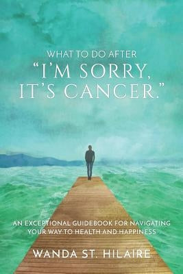 What To Do After I'm sorry, it's cancer.: An Exceptional Guidebook for Navigating Your Way to Health and Happiness by St Hilaire, Wanda