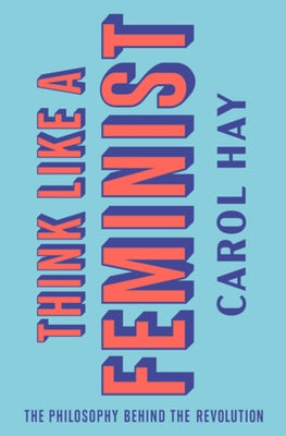 Think Like a Feminist: The Philosophy Behind the Revolution by Hay, Carol