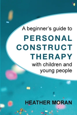 A beginner's guide to Personal Construct Therapy with children and young people by Moran, Heather