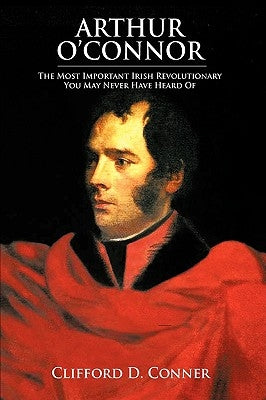 Arthur O'Connor: The Most Important Irish Revolutionary You May Never Have Heard Of by Conner, Clifford D.