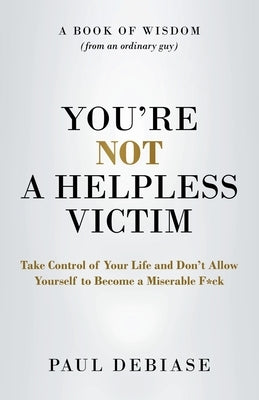 You're Not a Helpless Victim: Take Control of Your Life and Don't Allow Yourself to Become a Miserable F*ck by Debiase, Paul