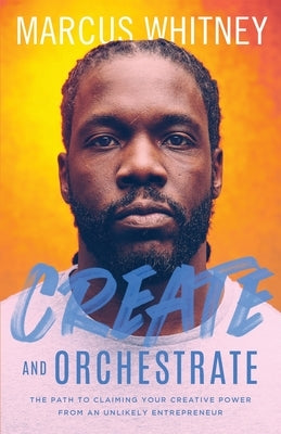 Create and Orchestrate: The Path to Claiming Your Creative Power from an Unlikely Entrepreneur by Whitney, Marcus
