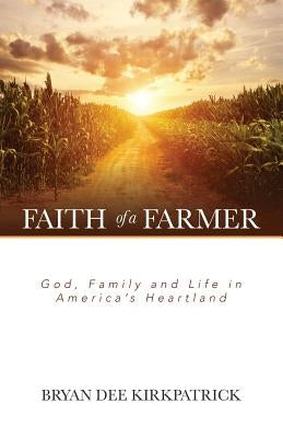 Faith of a Farmer: God, Family and Life in America's Heartland by Kirkpatrick, Bryan Dee