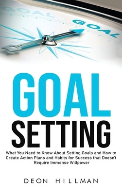 Goal Setting: What You Need to Know About Setting Goals and How to Create Action Plans and Habits for Success that Don't Require Imm by Hillman, Deon