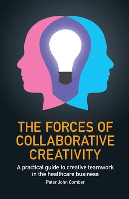 Forces of Collaborative Creativity: A Practical Guide to Creative Teamwork in the Healthcare Business by Comber, Peter John