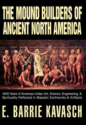 The Mound Builders of Ancient North America: 4000 Years of American Indian Art, Science, Engineering, & Spirituality Reflected in Majestic Earthworks by Kavasch, E. Barrie