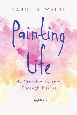 Painting Life: My Creative Journey Through Trauma by Walsh, Carol K.