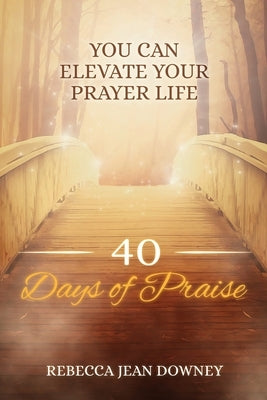 40 Days of Praise: You Can Elevate Your Prayer Life by Downey, Rebecca Jean