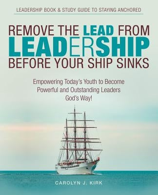 Remove the Lead from Leadership Before Your Ship Sinks: Empowering Today'S Youth to Become Powerful and Outstanding Leaders God'S Way! by Kirk, Carolyn J.